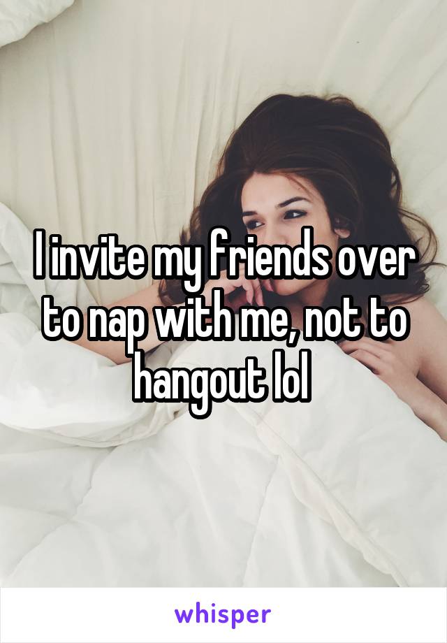 I invite my friends over to nap with me, not to hangout lol 