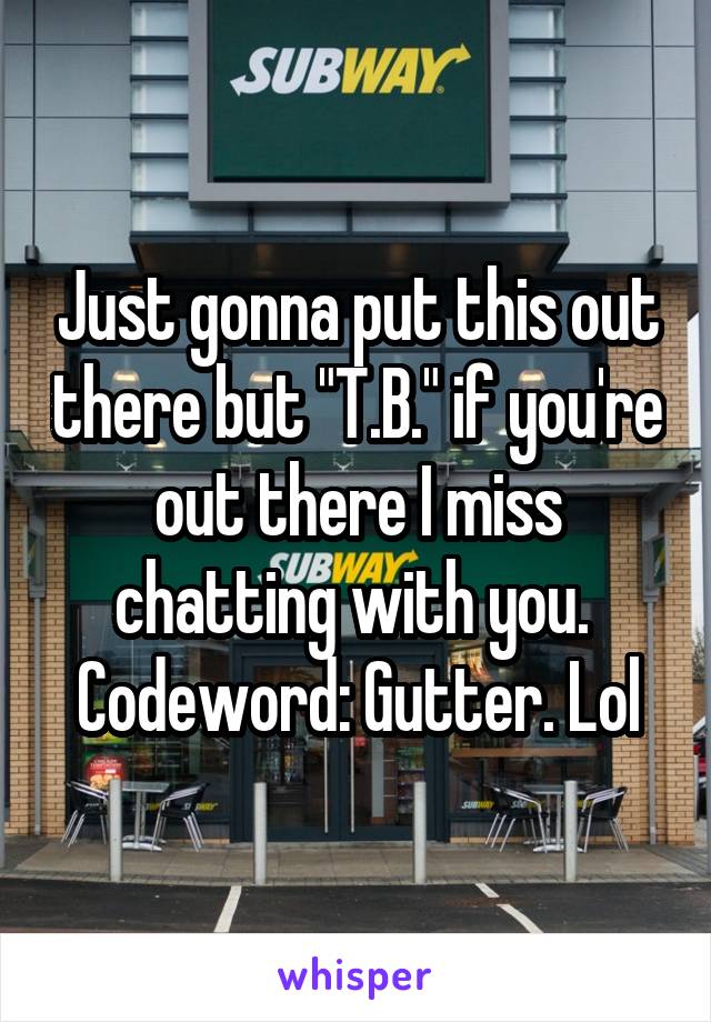 Just gonna put this out there but "T.B." if you're out there I miss chatting with you. 
Codeword: Gutter. Lol
