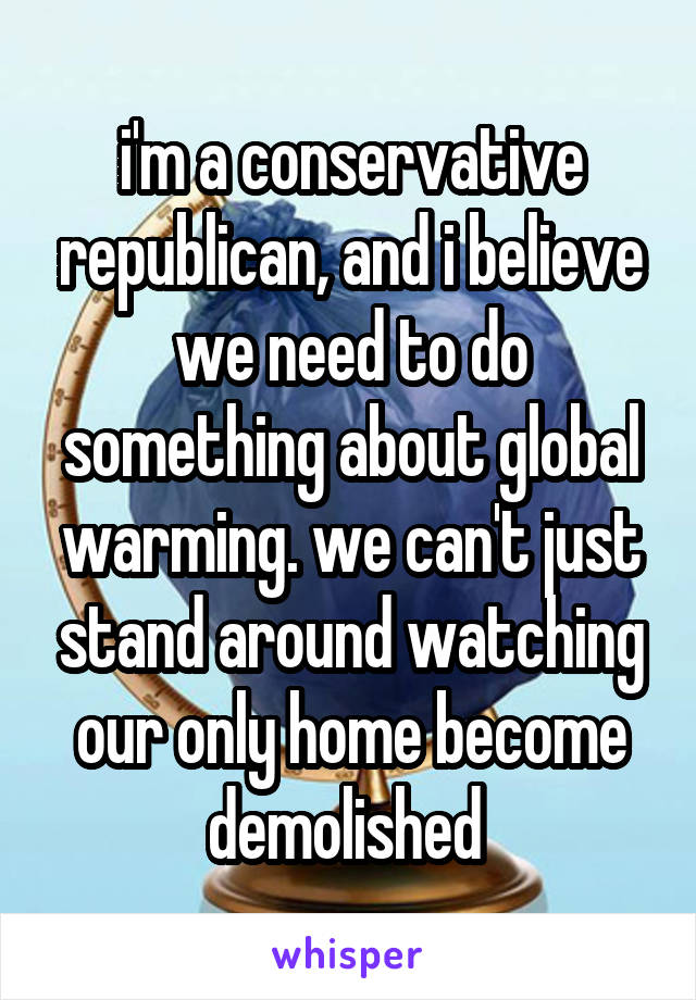 i'm a conservative republican, and i believe we need to do something about global warming. we can't just stand around watching our only home become demolished 