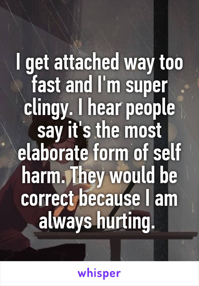 I get attached way too fast and I'm super clingy. I hear people say it's the most elaborate form of self harm. They would be correct because I am always hurting. 