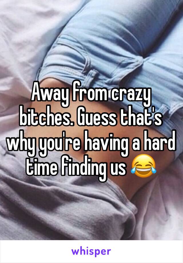 Away from crazy bitches. Guess that's why you're having a hard time finding us 😂