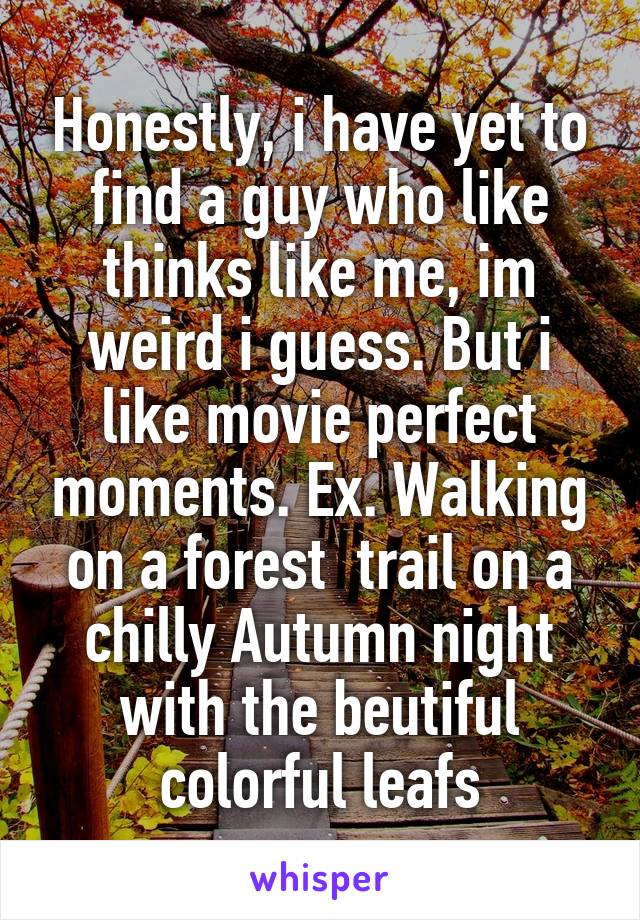 Honestly, i have yet to find a guy who like thinks like me, im weird i guess. But i like movie perfect moments. Ex. Walking on a forest  trail on a chilly Autumn night with the beutiful colorful leafs