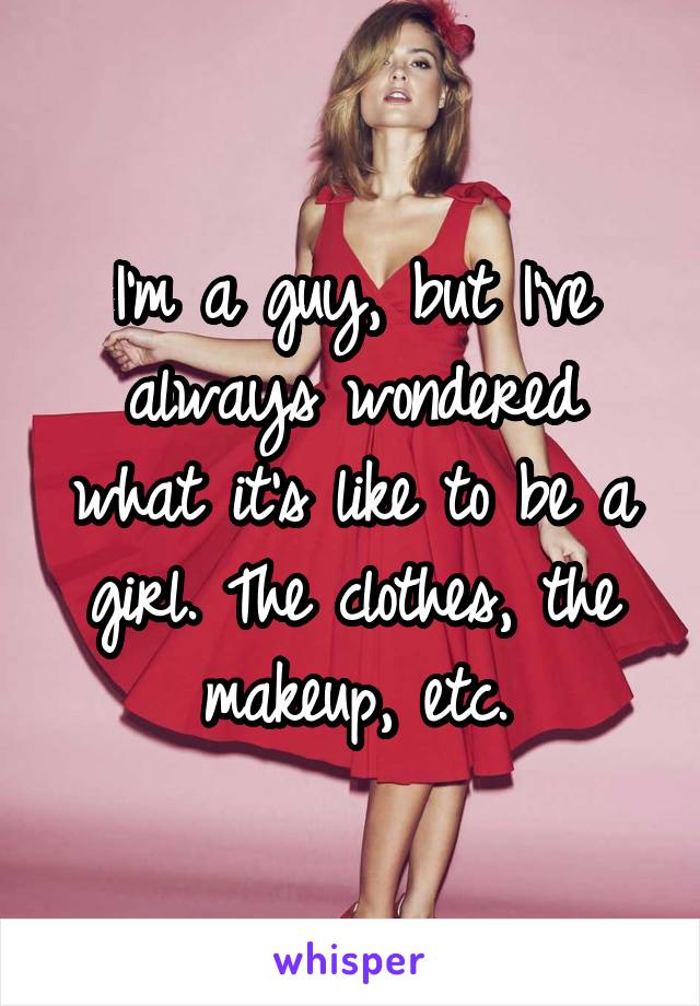 I'm a guy, but I've always wondered what it's like to be a girl. The clothes, the makeup, etc.