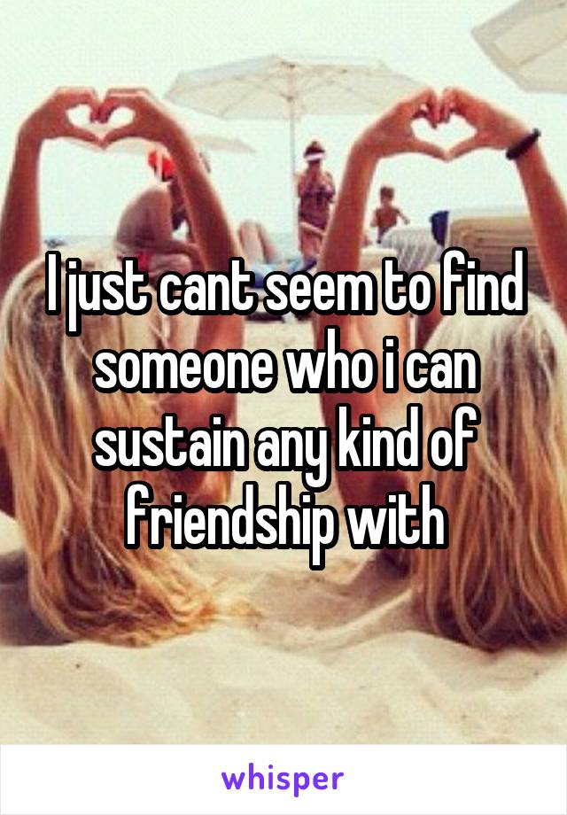 I just cant seem to find someone who i can sustain any kind of friendship with