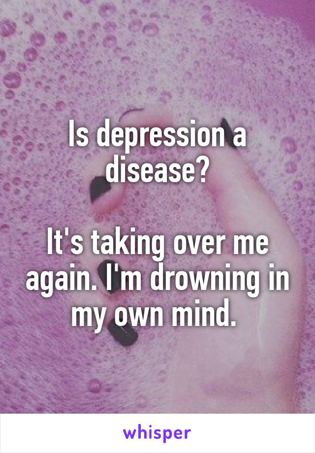 Is depression a disease?

It's taking over me again. I'm drowning in my own mind. 