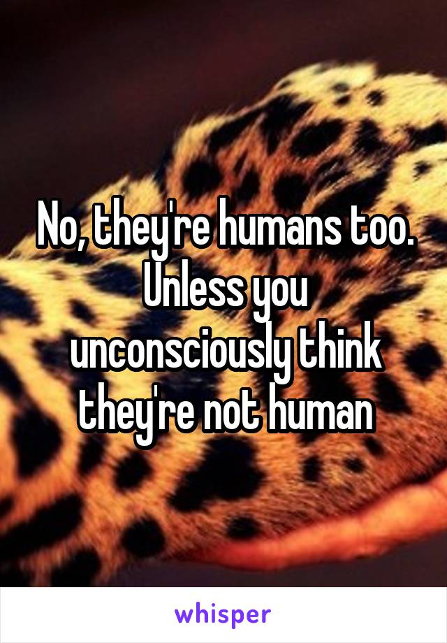 No, they're humans too. Unless you unconsciously think they're not human