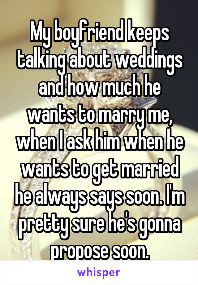 My boyfriend keeps talking about weddings and how much he wants to marry me, when I ask him when he wants to get married he always says soon. I'm pretty sure he's gonna propose soon.