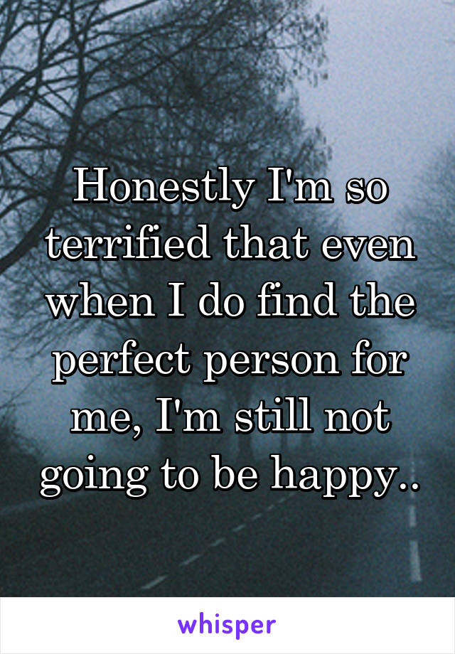 Honestly I'm so terrified that even when I do find the perfect person for me, I'm still not going to be happy..