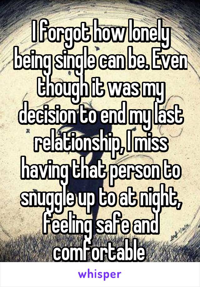 I forgot how lonely being single can be. Even though it was my decision to end my last relationship, I miss having that person to snuggle up to at night, feeling safe and comfortable 