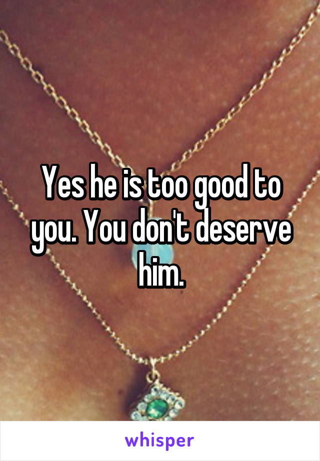Yes he is too good to you. You don't deserve him.