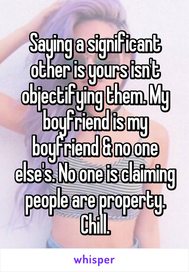 Saying a significant other is yours isn't objectifying them. My boyfriend is my boyfriend & no one else's. No one is claiming people are property. Chill.