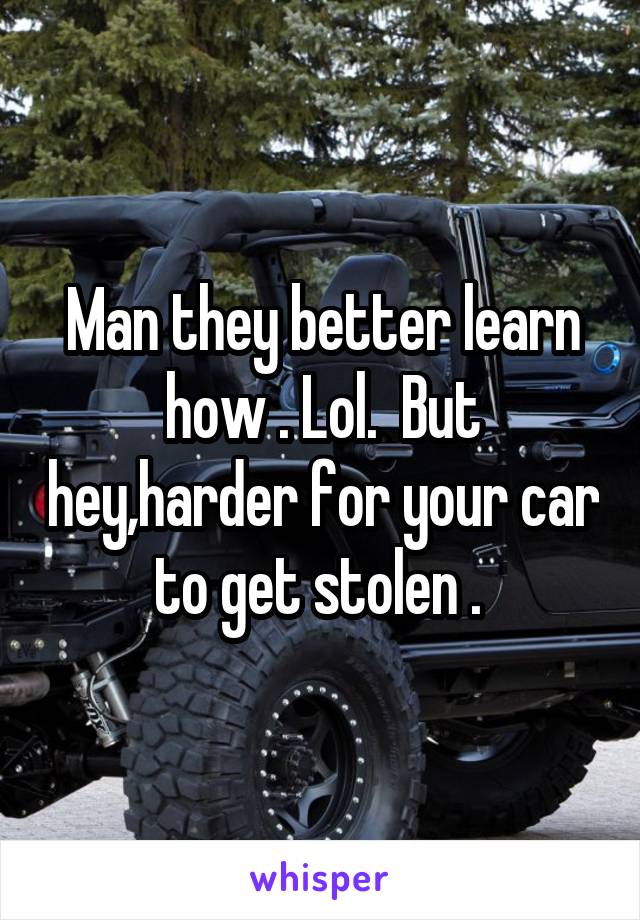 Man they better learn how . Lol.  But hey,harder for your car to get stolen . 