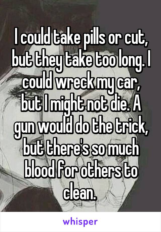 I could take pills or cut, but they take too long. I could wreck my car, but I might not die. A gun would do the trick, but there's so much blood for others to clean. 