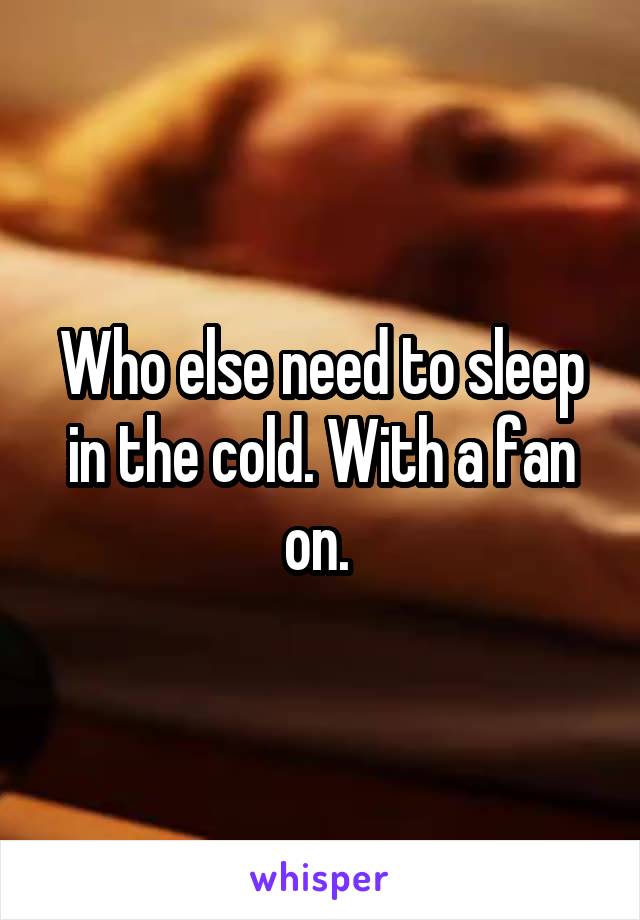 Who else need to sleep in the cold. With a fan on. 