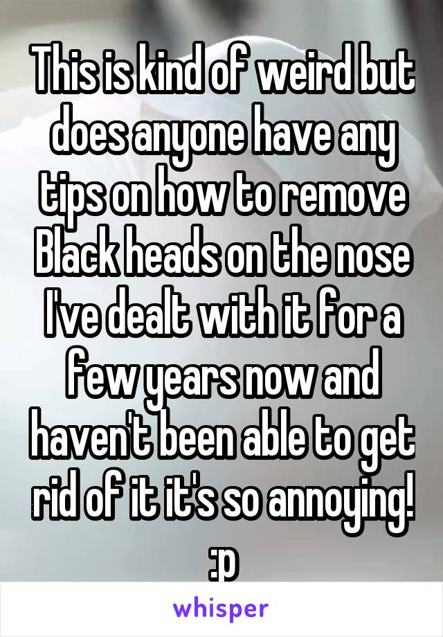 This is kind of weird but does anyone have any tips on how to remove Black heads on the nose I've dealt with it for a few years now and haven't been able to get rid of it it's so annoying! :p