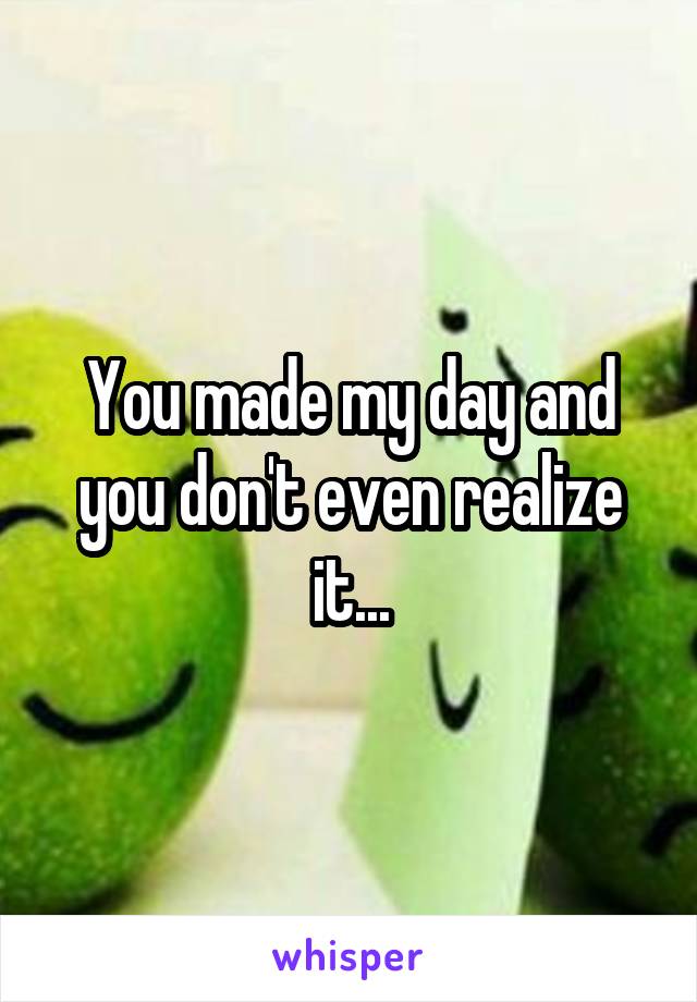 You made my day and you don't even realize it...