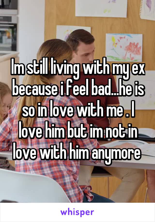 Im still living with my ex because i feel bad...he is so in love with me . I love him but im not in love with him anymore 