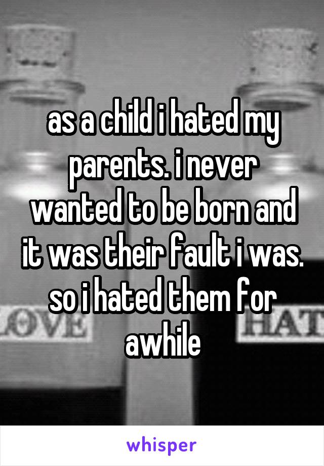 as a child i hated my parents. i never wanted to be born and it was their fault i was. so i hated them for awhile