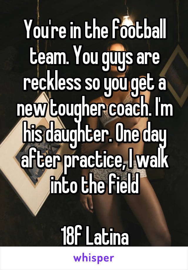You're in the football team. You guys are reckless so you get a new tougher coach. I'm his daughter. One day after practice, I walk into the field

18f Latina