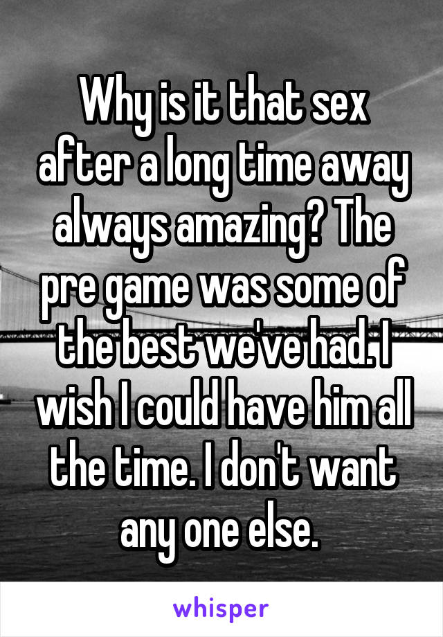 Why is it that sex after a long time away always amazing? The pre game was some of the best we've had. I wish I could have him all the time. I don't want any one else. 