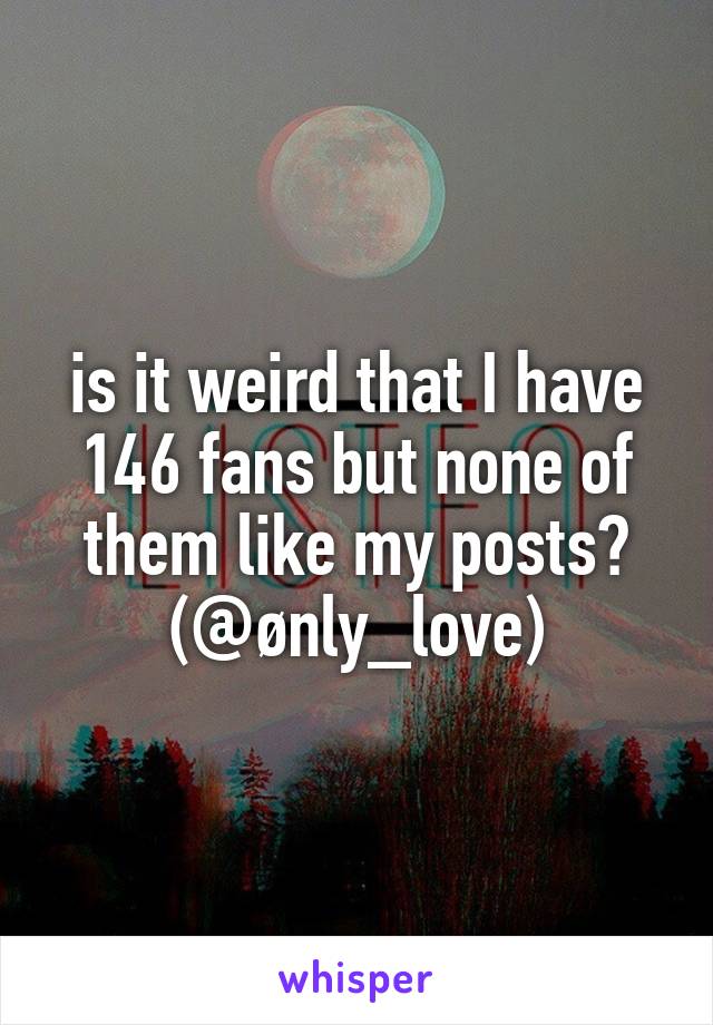 is it weird that I have 146 fans but none of them like my posts?
(@ønly_love)