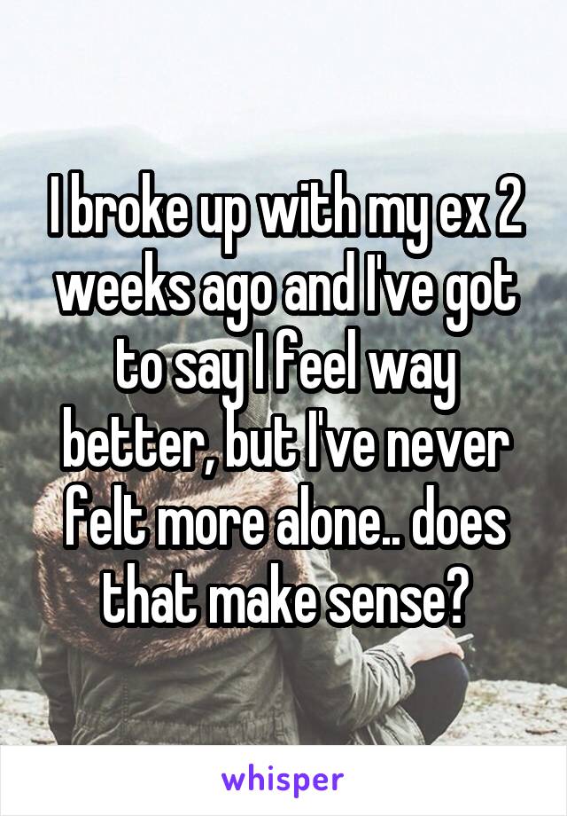 I broke up with my ex 2 weeks ago and I've got to say I feel way better, but I've never felt more alone.. does that make sense?