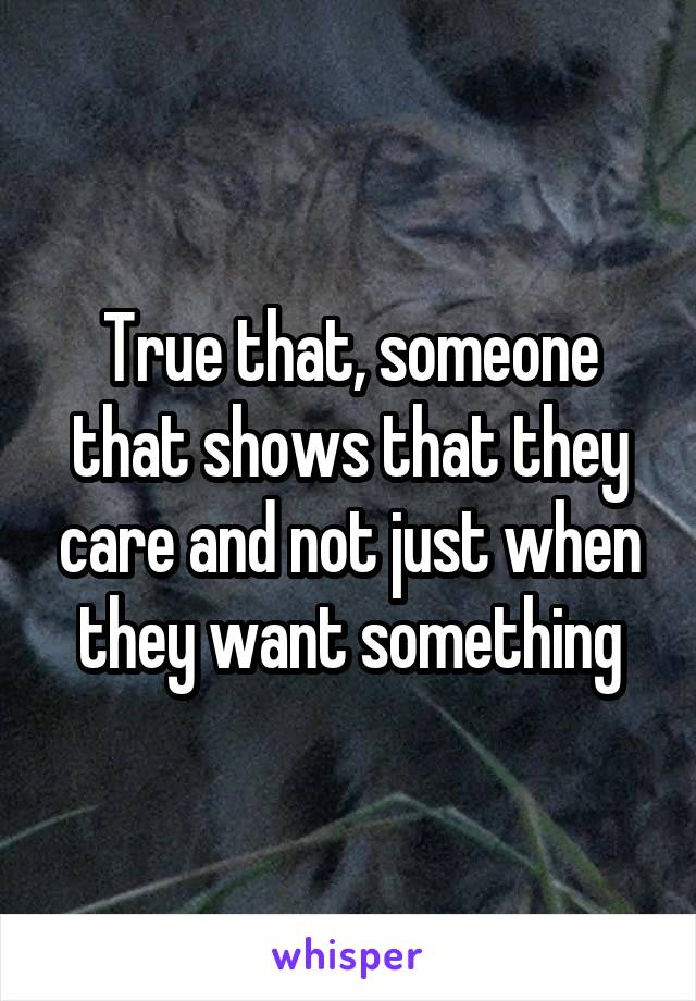 True that, someone that shows that they care and not just when they want something