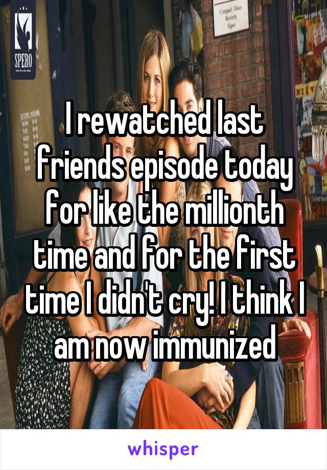 I rewatched last friends episode today for like the millionth time and for the first time I didn't cry! I think I am now immunized