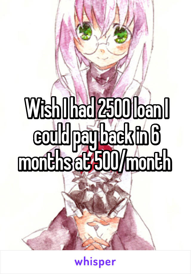 Wish I had 2500 loan I could pay back in 6 months at 500/month 