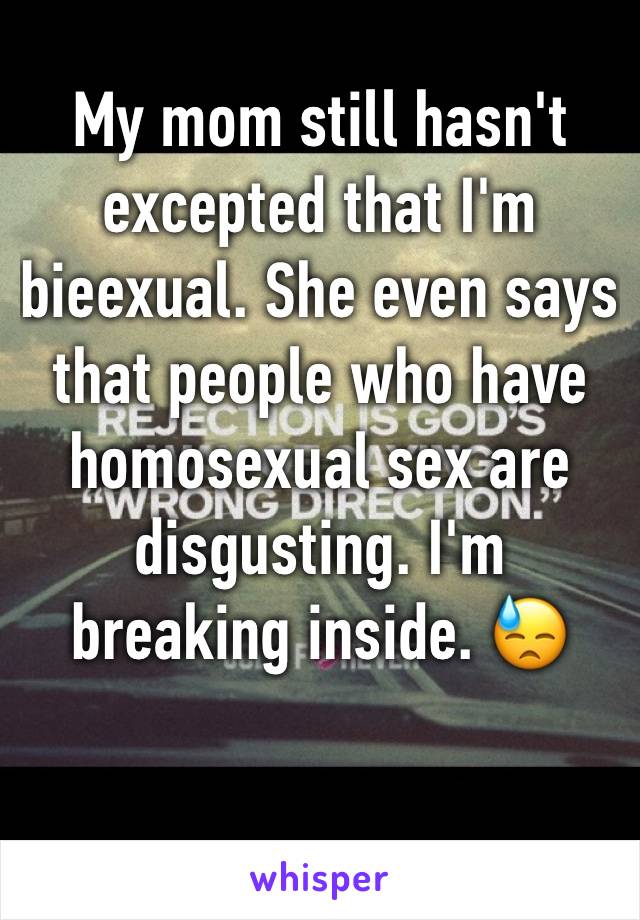 My mom still hasn't excepted that I'm bieexual. She even says that people who have homosexual sex are disgusting. I'm breaking inside. 😓