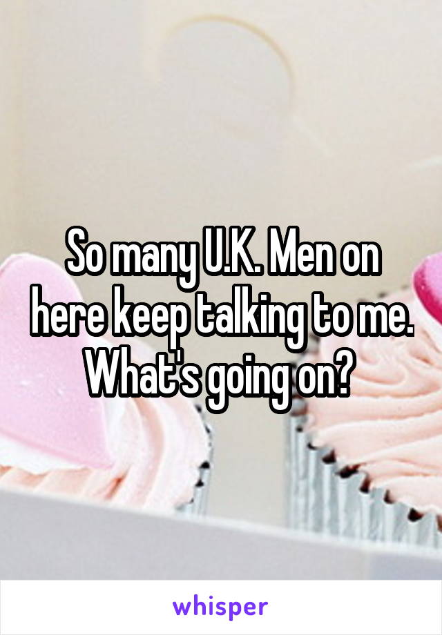 So many U.K. Men on here keep talking to me. What's going on? 