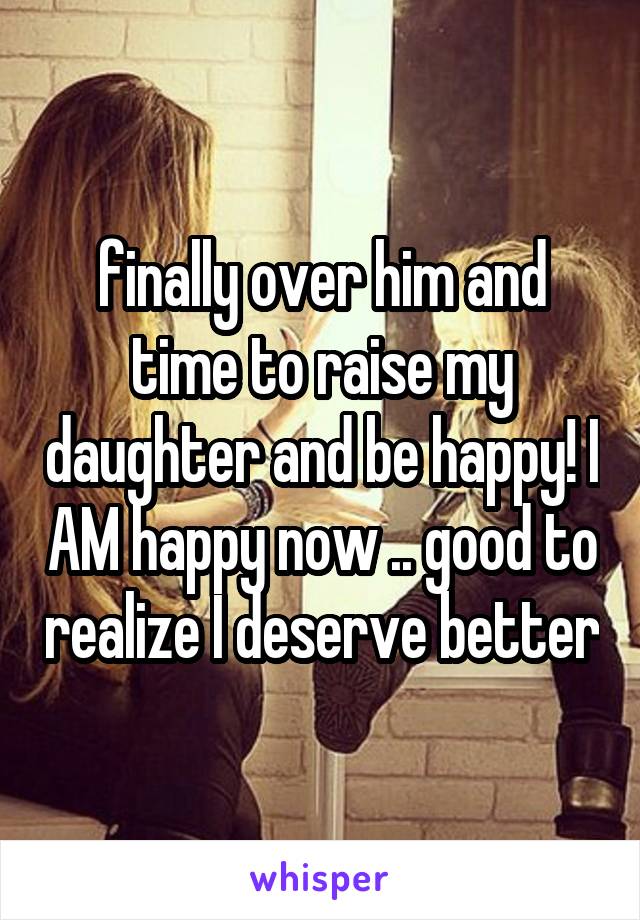  finally over him and time to raise my daughter and be happy! I AM happy now .. good to realize I deserve better