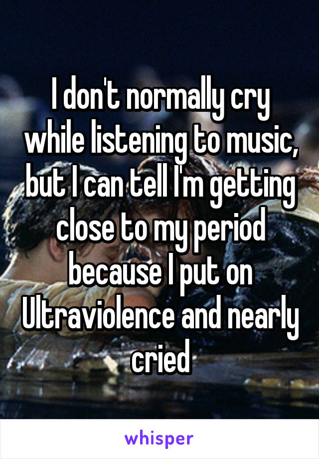 I don't normally cry while listening to music, but I can tell I'm getting close to my period because I put on Ultraviolence and nearly cried