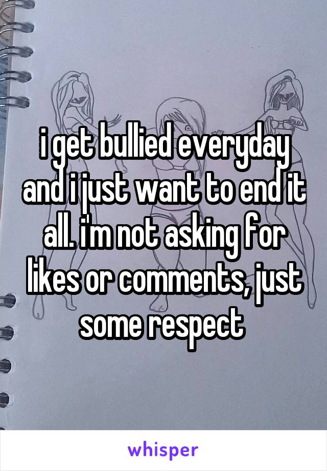 i get bullied everyday and i just want to end it all. i'm not asking for likes or comments, just some respect 