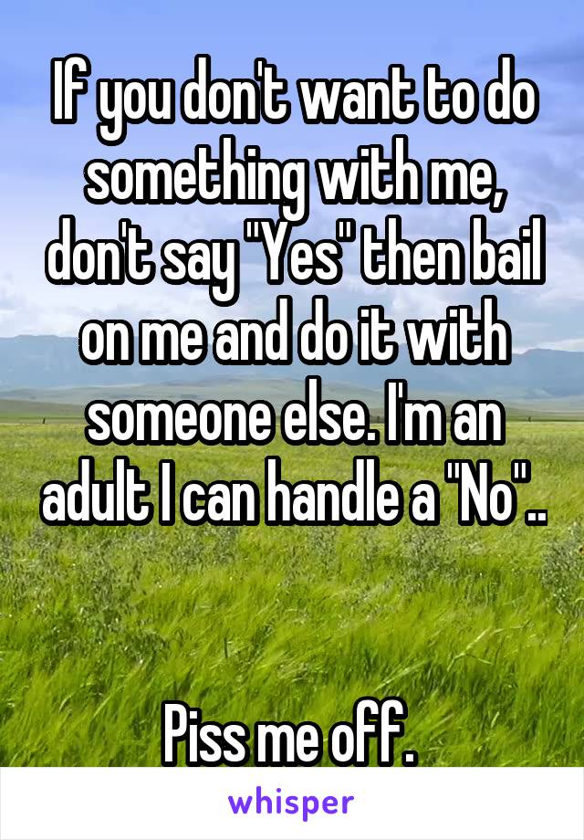 If you don't want to do something with me, don't say "Yes" then bail on me and do it with someone else. I'm an adult I can handle a "No".. 

Piss me off. 