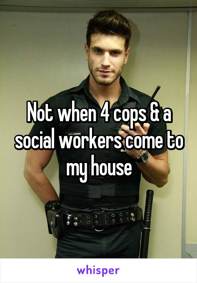 Not when 4 cops & a social workers come to my house