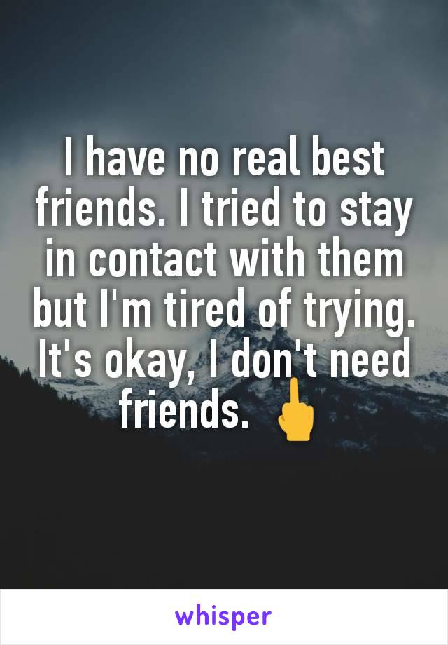 I have no real best friends. I tried to stay in contact with them but I'm tired of trying. It's okay, I don't need friends. 🖕
