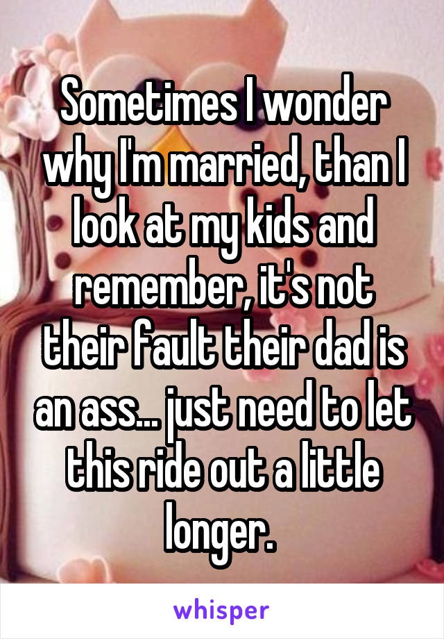 Sometimes I wonder why I'm married, than I look at my kids and remember, it's not their fault their dad is an ass... just need to let this ride out a little longer. 