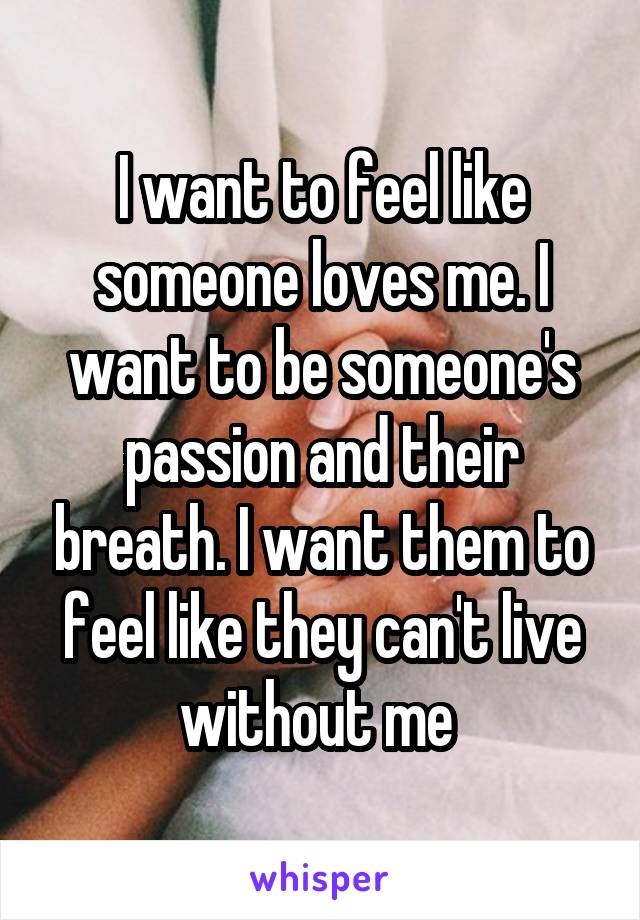 I want to feel like someone loves me. I want to be someone's passion and their breath. I want them to feel like they can't live without me 