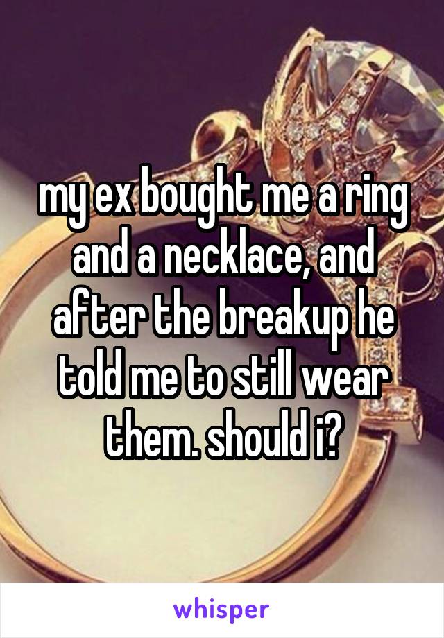 my ex bought me a ring and a necklace, and after the breakup he told me to still wear them. should i?
