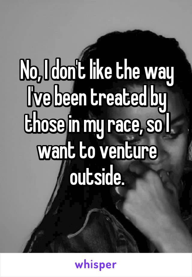 No, I don't like the way I've been treated by those in my race, so I want to venture outside.
