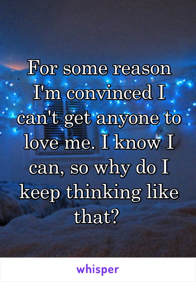 For some reason I'm convinced I can't get anyone to love me. I know I can, so why do I keep thinking like that? 