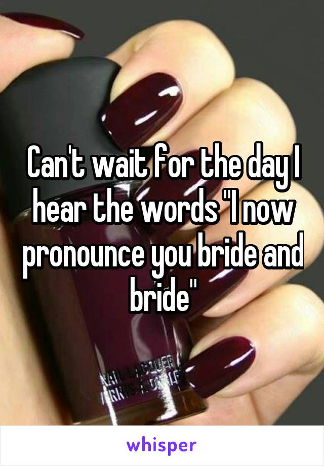 Can't wait for the day I hear the words "I now pronounce you bride and bride"