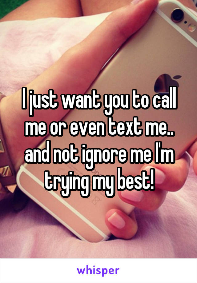 I just want you to call me or even text me.. and not ignore me I'm trying my best!