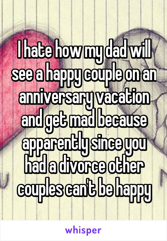 I hate how my dad will see a happy couple on an anniversary vacation and get mad because apparently since you had a divorce other couples can't be happy
