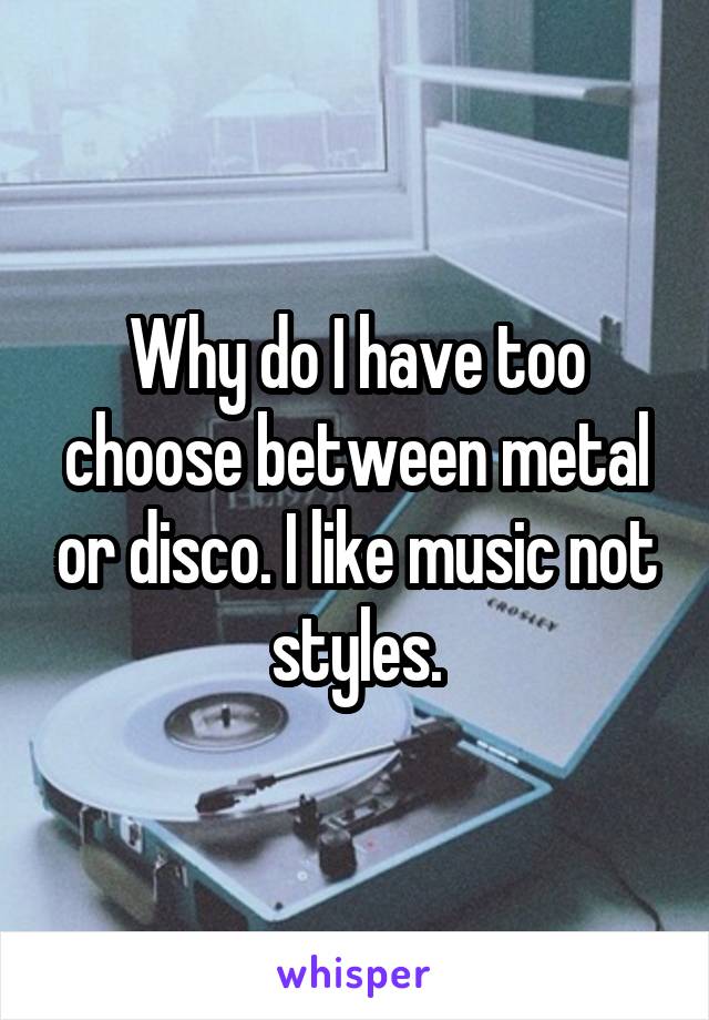 Why do I have too choose between metal or disco. I like music not styles.