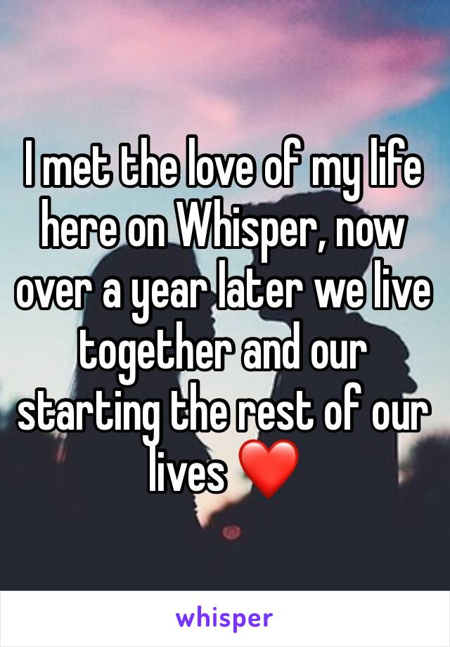 I met the love of my life here on Whisper, now over a year later we live together and our starting the rest of our lives ❤️