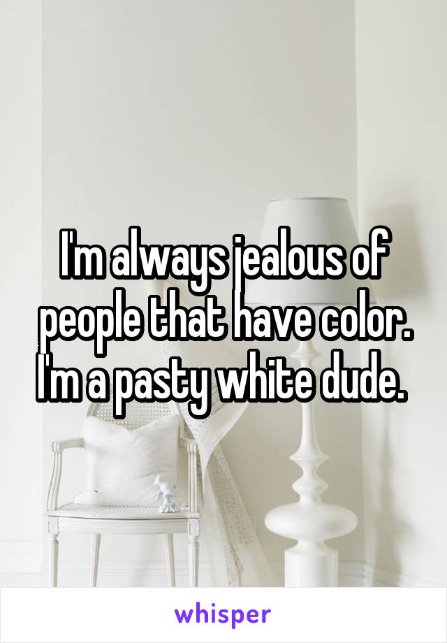 I'm always jealous of people that have color. I'm a pasty white dude. 