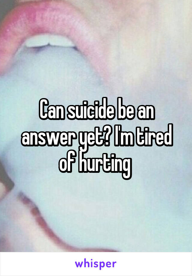 Can suicide be an answer yet? I'm tired of hurting 