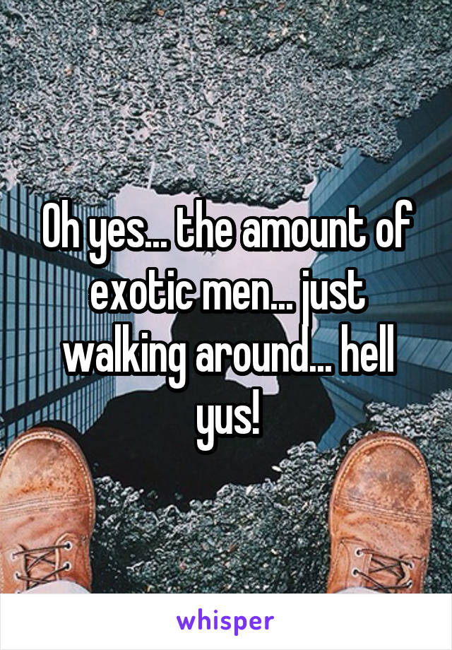 Oh yes... the amount of exotic men... just walking around... hell yus!